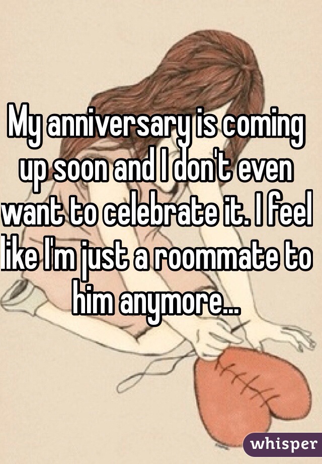 My anniversary is coming up soon and I don't even want to celebrate it. I feel like I'm just a roommate to him anymore...