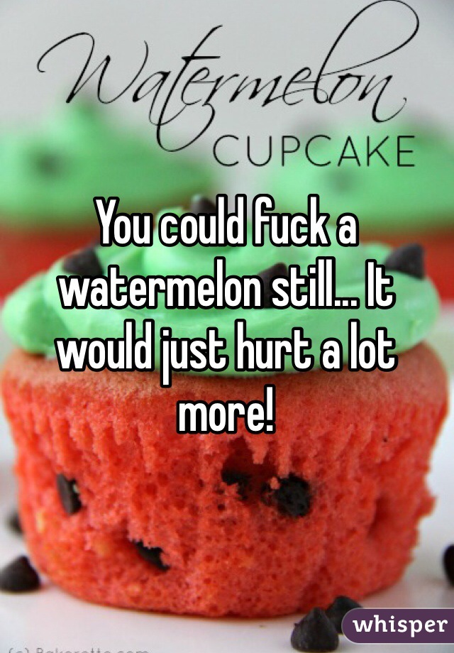 You could fuck a watermelon still... It would just hurt a lot more!