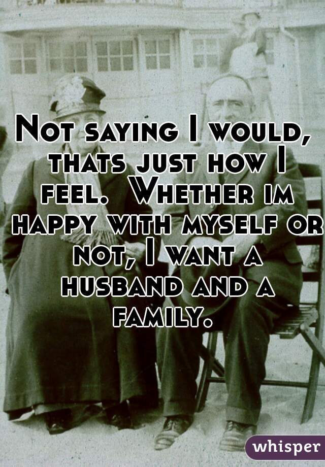 Not saying I would, thats just how I feel.  Whether im happy with myself or not, I want a husband and a family. 