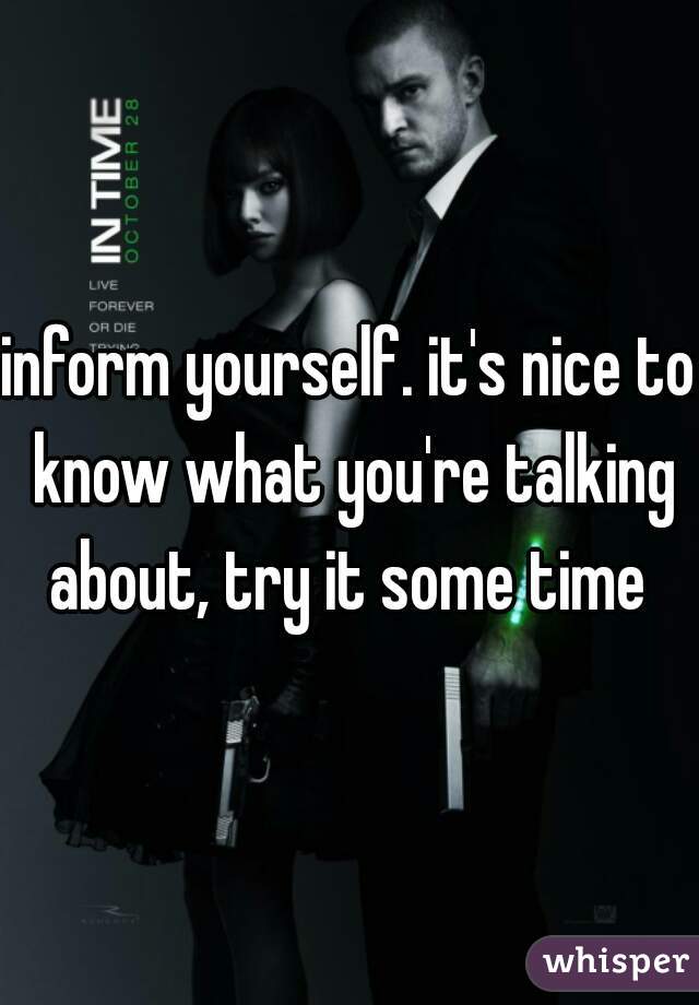 inform yourself. it's nice to know what you're talking about, try it some time 