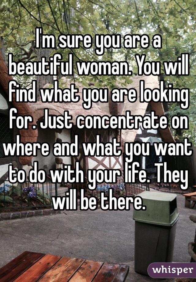 I'm sure you are a beautiful woman. You will find what you are looking for. Just concentrate on where and what you want to do with your life. They will be there. 
