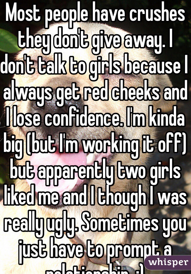 Most people have crushes they don't give away. I don't talk to girls because I always get red cheeks and I lose confidence. I'm kinda big (but I'm working it off) but apparently two girls liked me and I though I was really ugly. Sometimes you just have to prompt a relationship. :)