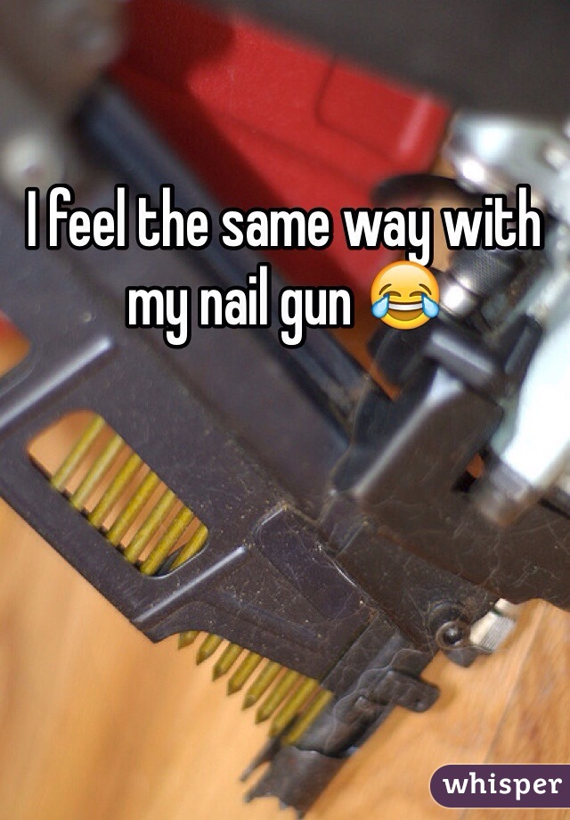 I feel the same way with my nail gun 😂