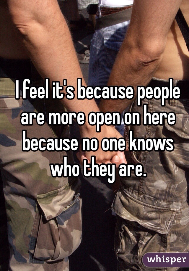 I feel it's because people are more open on here because no one knows who they are.