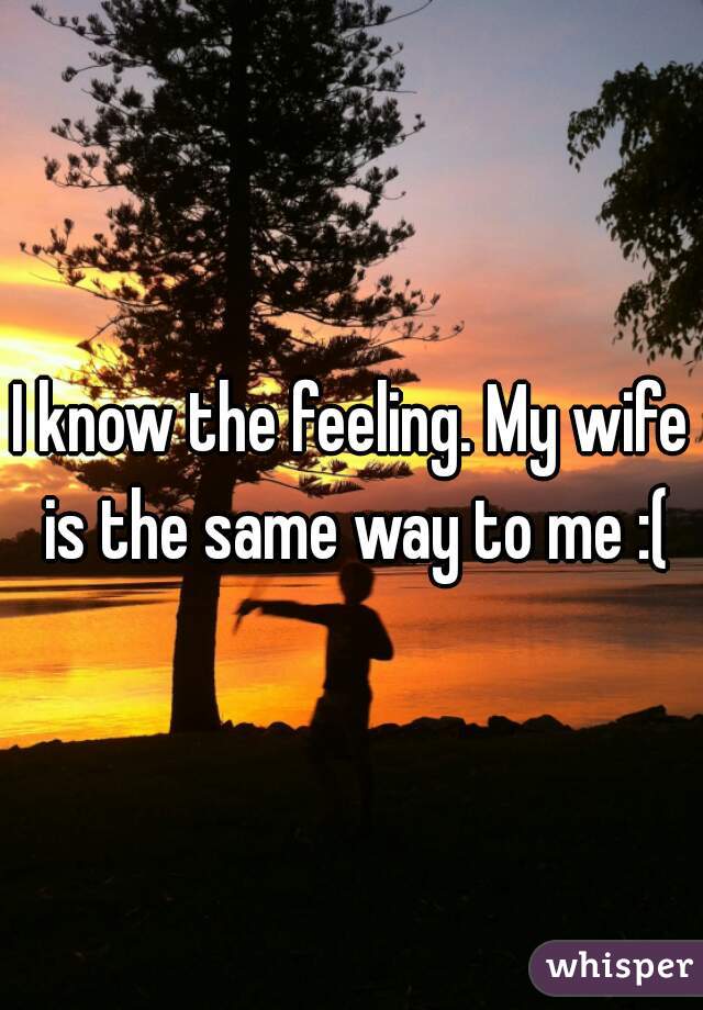 I know the feeling. My wife is the same way to me :(