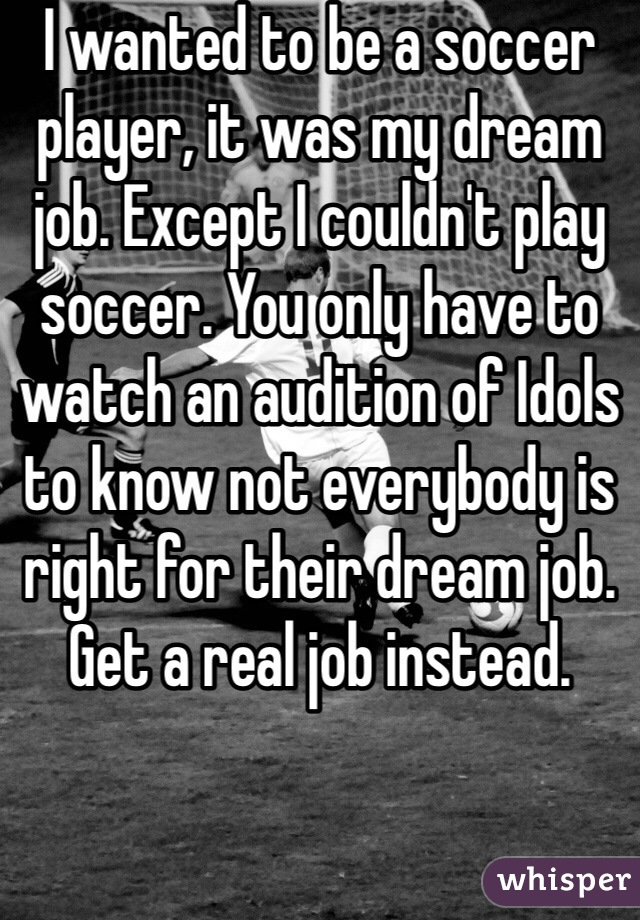 I wanted to be a soccer player, it was my dream job. Except I couldn't play soccer. You only have to watch an audition of Idols to know not everybody is right for their dream job. Get a real job instead. 