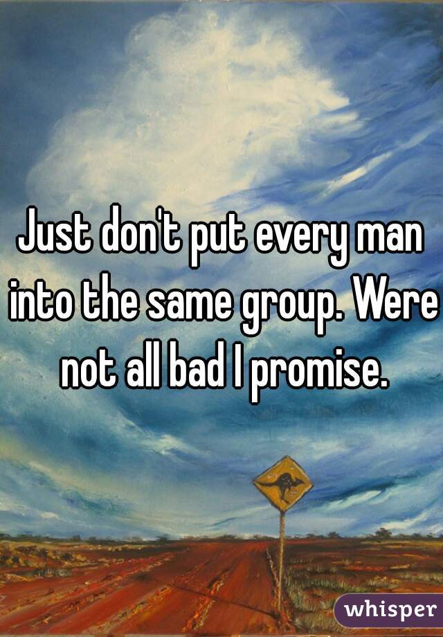 Just don't put every man into the same group. Were not all bad I promise.