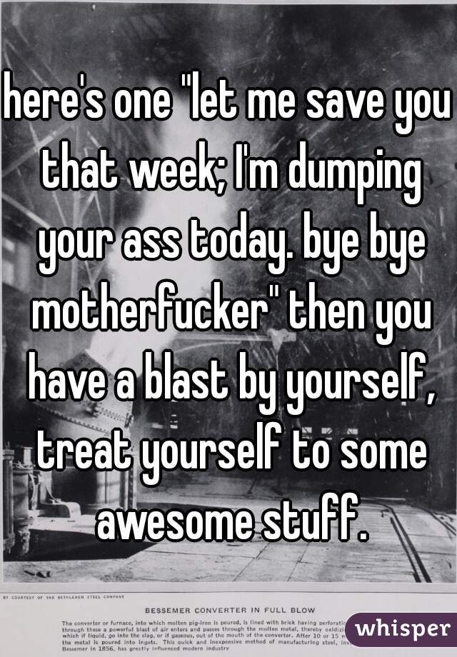 here's one "let me save you that week; I'm dumping your ass today. bye bye motherfucker" then you have a blast by yourself, treat yourself to some awesome stuff.