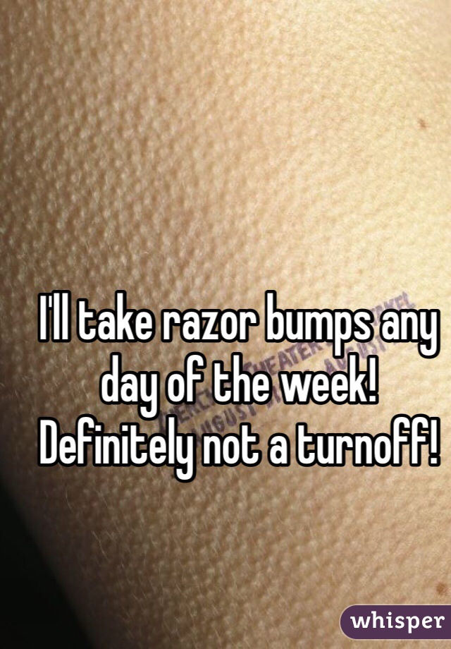 I'll take razor bumps any day of the week! Definitely not a turnoff!