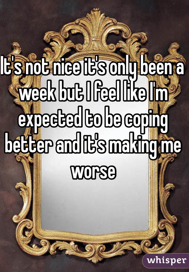 It's not nice it's only been a week but I feel like I'm expected to be coping better and it's making me worse 