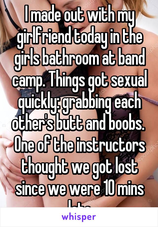 I made out with my girlfriend today in the girls bathroom at band camp. Things got sexual quickly: grabbing each other's butt and boobs. 
One of the instructors thought we got lost since we were 10 mins late