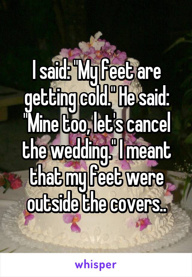 I said: "My feet are getting cold." He said: "Mine too, let's cancel the wedding." I meant that my feet were outside the covers..