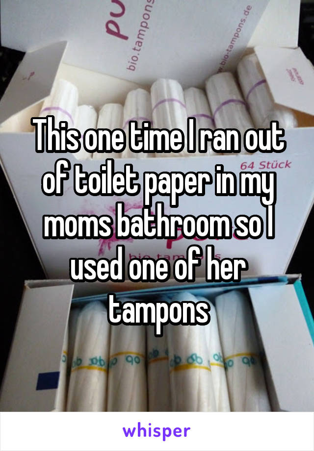 This one time I ran out of toilet paper in my moms bathroom so I used one of her tampons