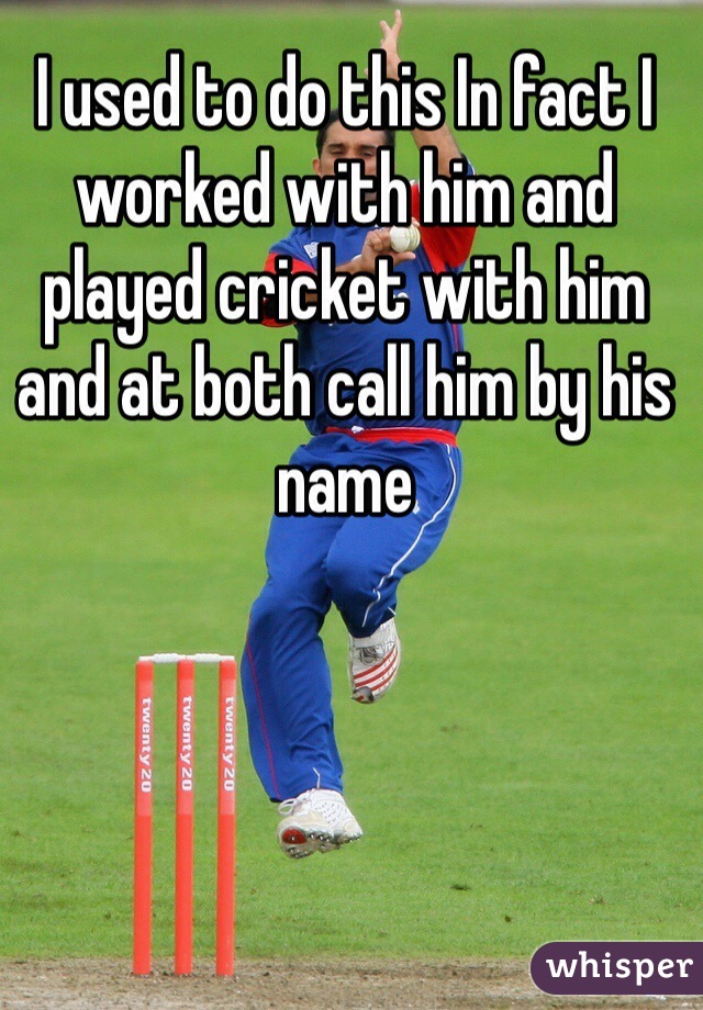 I used to do this In fact I worked with him and played cricket with him and at both call him by his name 