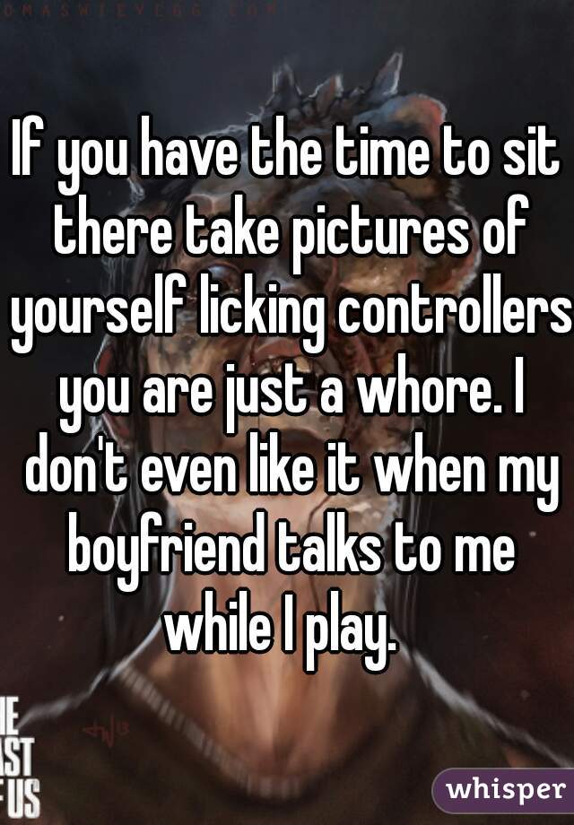 If you have the time to sit there take pictures of yourself licking controllers you are just a whore. I don't even like it when my boyfriend talks to me while I play.  