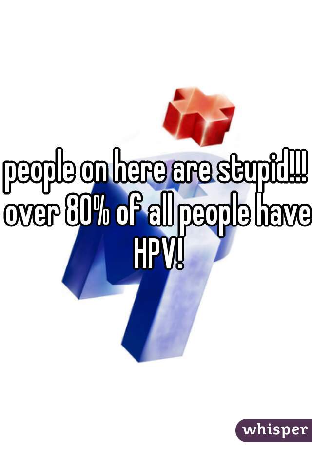 people on here are stupid!!! over 80% of all people have HPV!