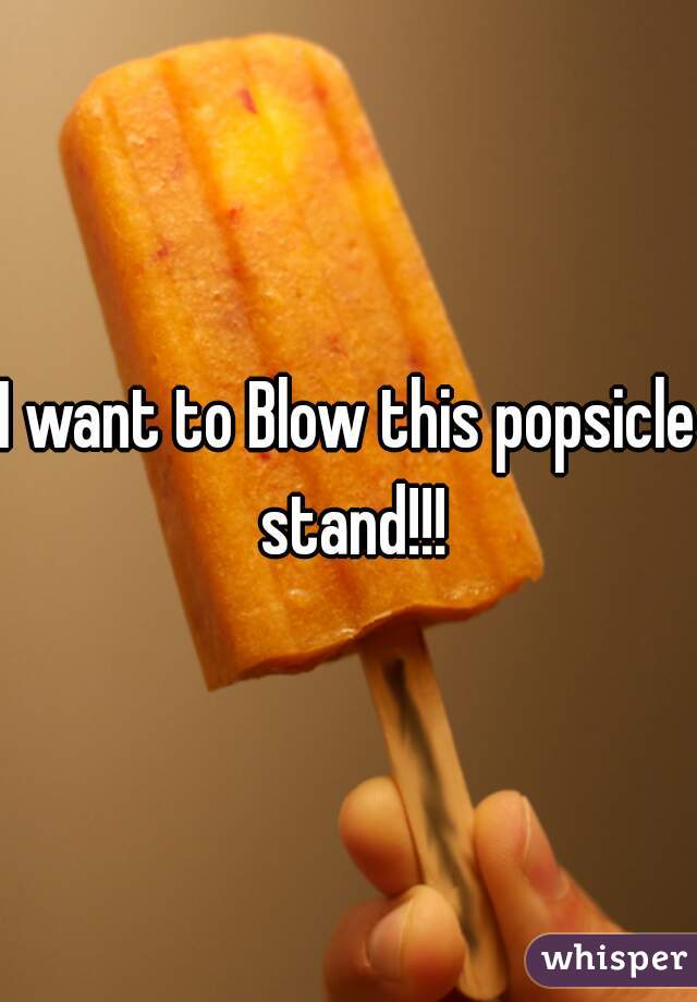 I want to Blow this popsicle stand!!!