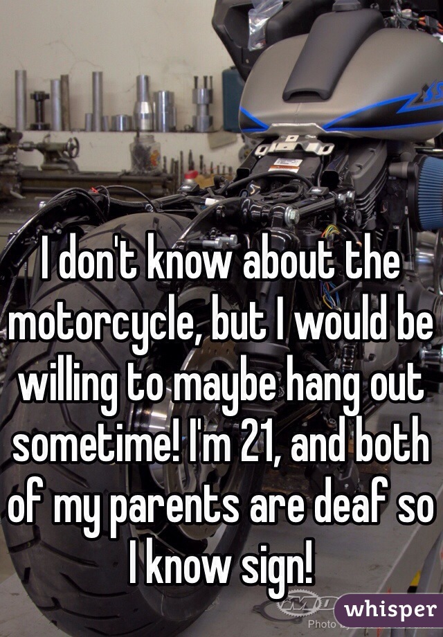 I don't know about the motorcycle, but I would be willing to maybe hang out sometime! I'm 21, and both of my parents are deaf so I know sign!