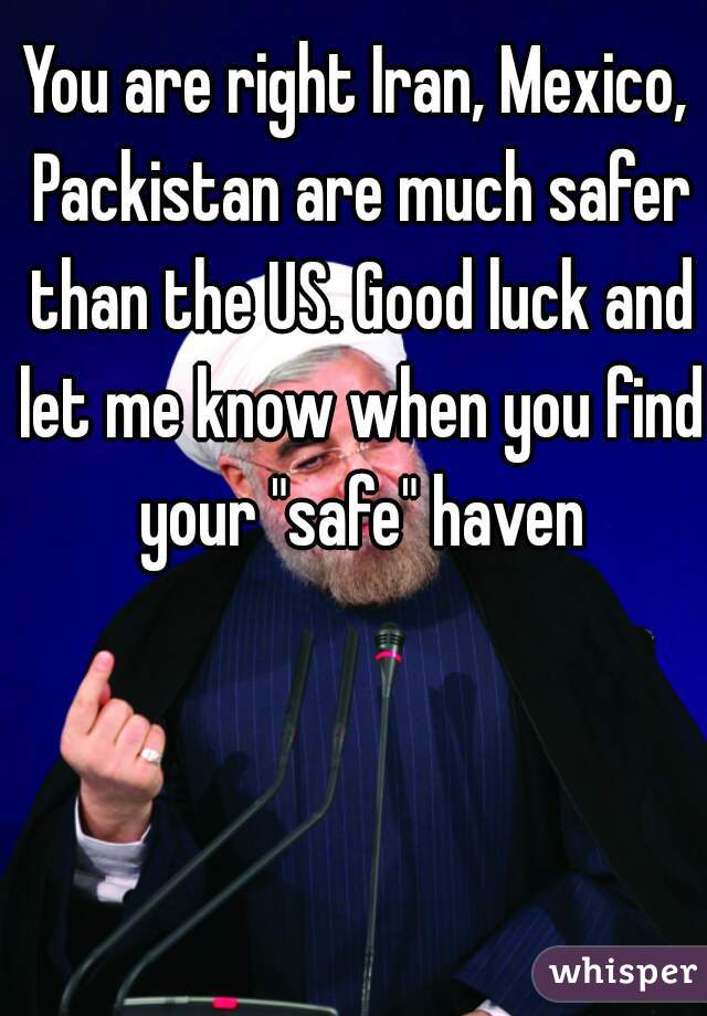 You are right Iran, Mexico, Packistan are much safer than the US. Good luck and let me know when you find your "safe" haven
