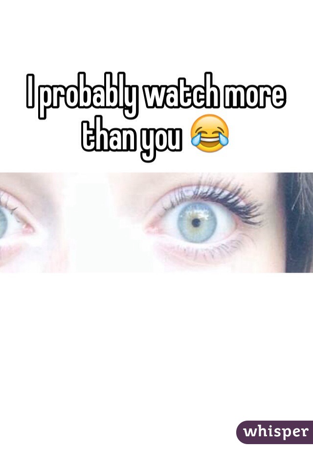 I probably watch more than you 😂