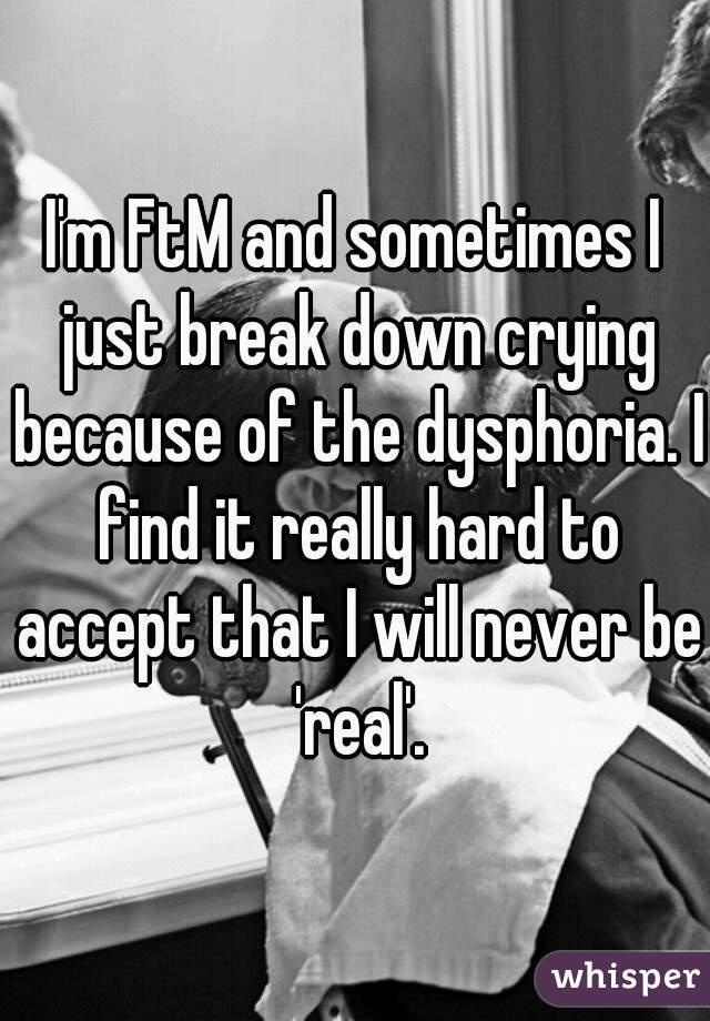 I'm FtM and sometimes I just break down crying because of the dysphoria. I find it really hard to accept that I will never be 'real'.