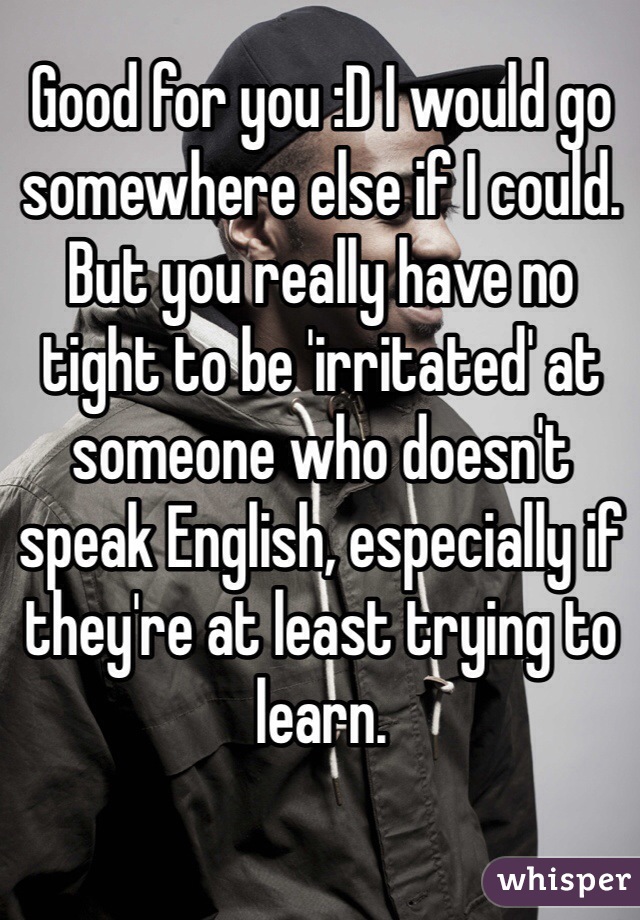 Good for you :D I would go somewhere else if I could. But you really have no tight to be 'irritated' at someone who doesn't speak English, especially if they're at least trying to learn.