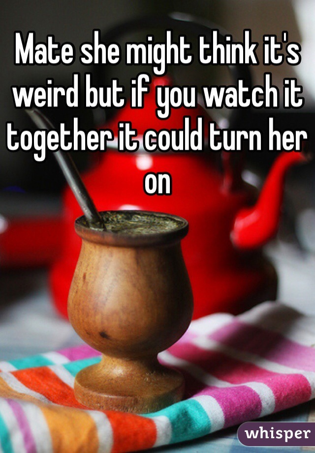 Mate she might think it's weird but if you watch it together it could turn her on