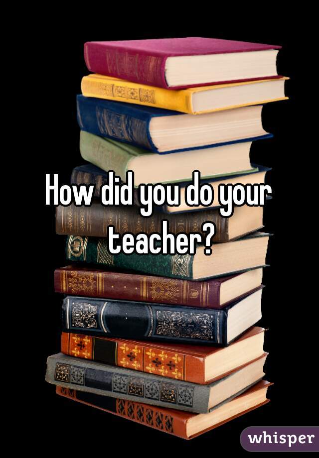 How did you do your teacher?