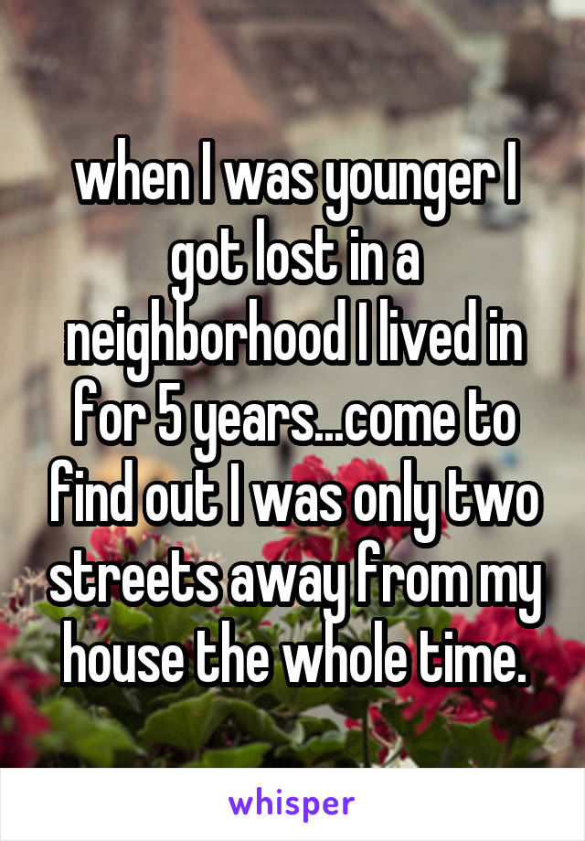 when I was younger I got lost in a neighborhood I lived in for 5 years...come to find out I was only two streets away from my house the whole time.
