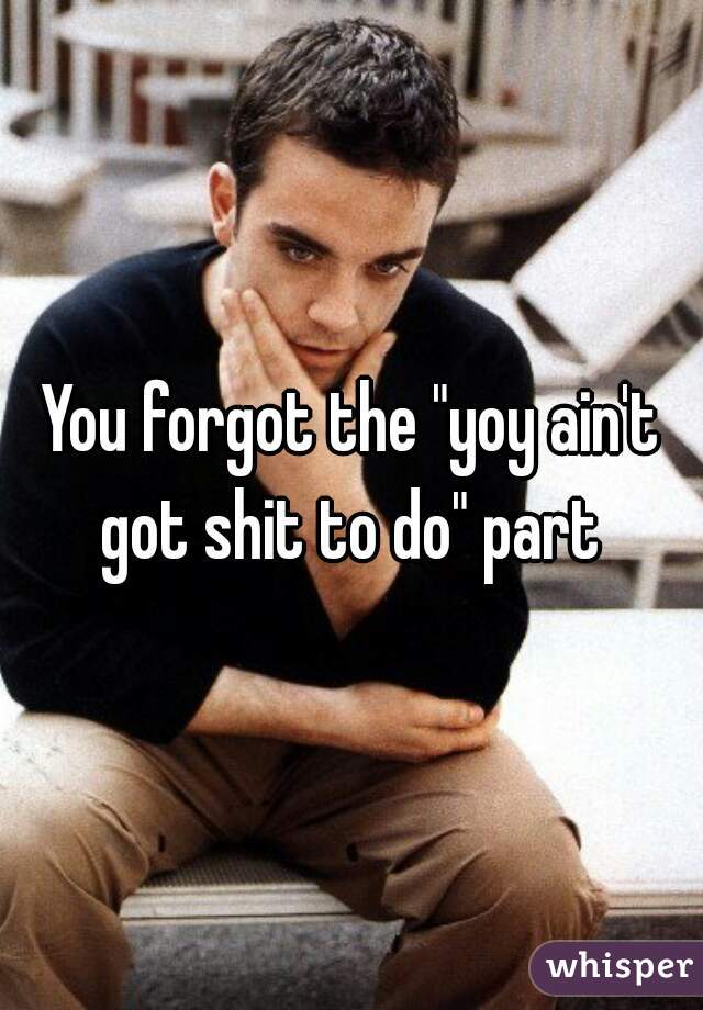 You forgot the "yoy ain't got shit to do" part 