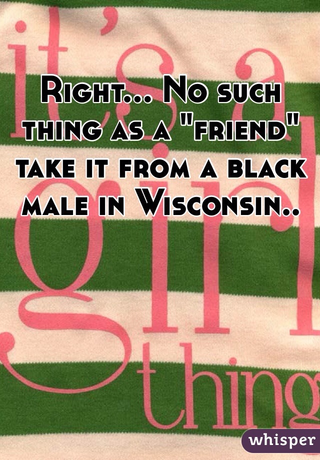 Right... No such thing as a "friend" take it from a black male in Wisconsin.. 