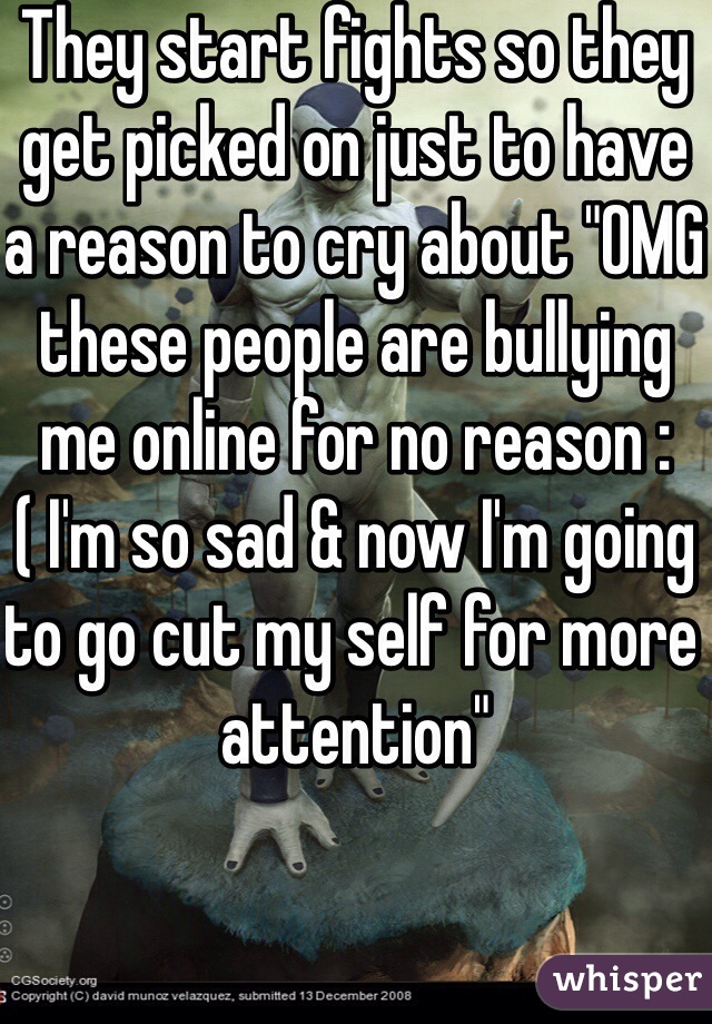 They start fights so they get picked on just to have a reason to cry about "OMG these people are bullying me online for no reason :( I'm so sad & now I'm going to go cut my self for more attention"