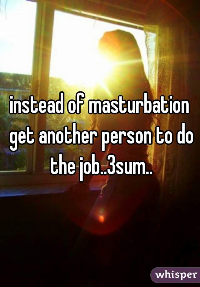 instead of masturbation get another person to do the job..3sum..