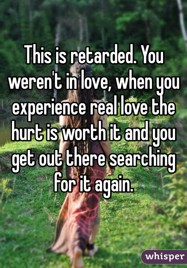 This is retarded. You weren't in love, when you experience real love the hurt is worth it and you get out there searching for it again.