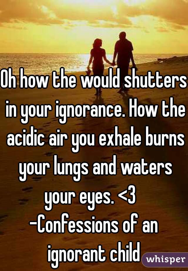Oh how the would shutters in your ignorance. How the acidic air you exhale burns your lungs and waters your eyes. <3   
-Confessions of an ignorant child 