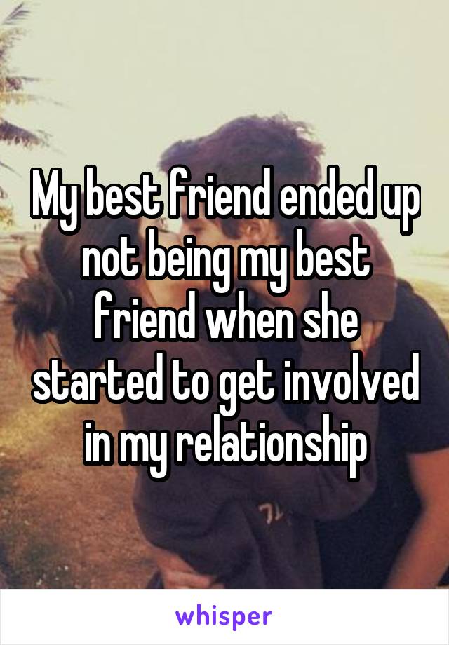 My best friend ended up not being my best friend when she started to get involved in my relationship