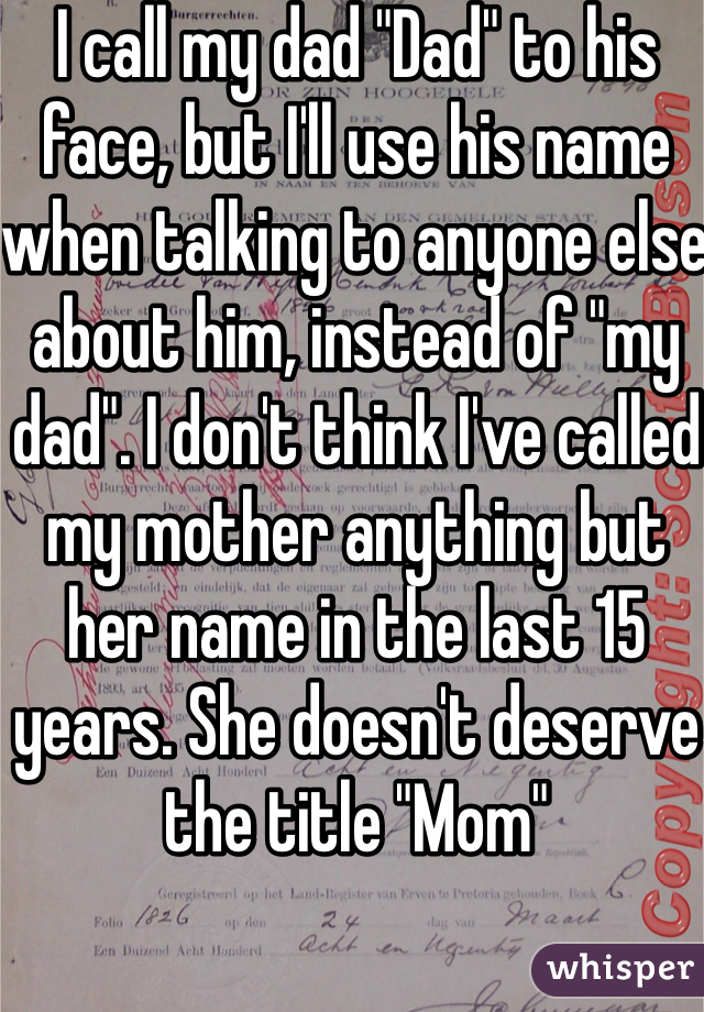 I call my dad "Dad" to his face, but I'll use his name when talking to anyone else about him, instead of "my dad". I don't think I've called my mother anything but her name in the last 15 years. She doesn't deserve the title "Mom"