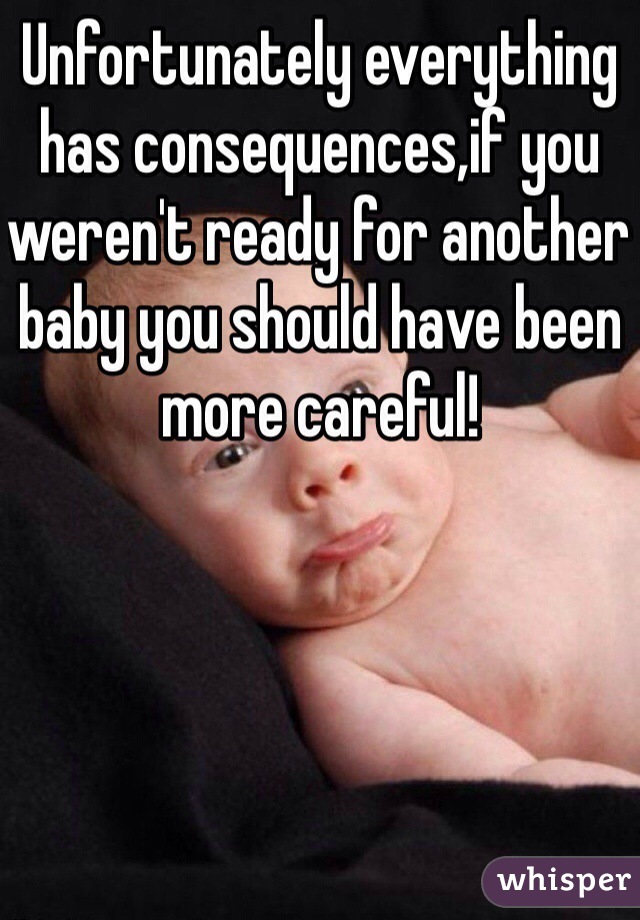 Unfortunately everything has consequences,if you weren't ready for another baby you should have been more careful! 