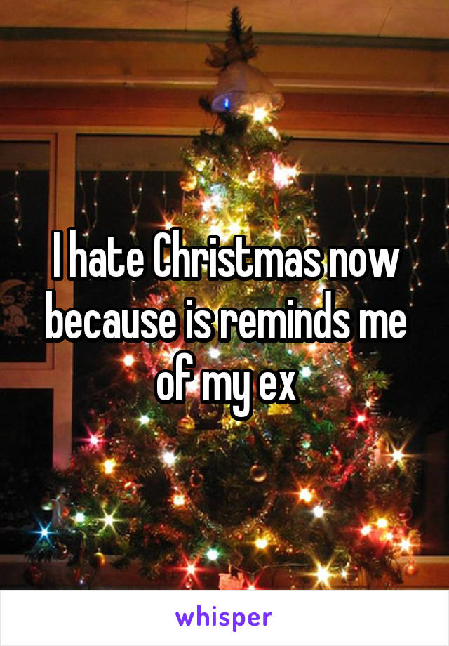 I hate Christmas now because is reminds me of my ex