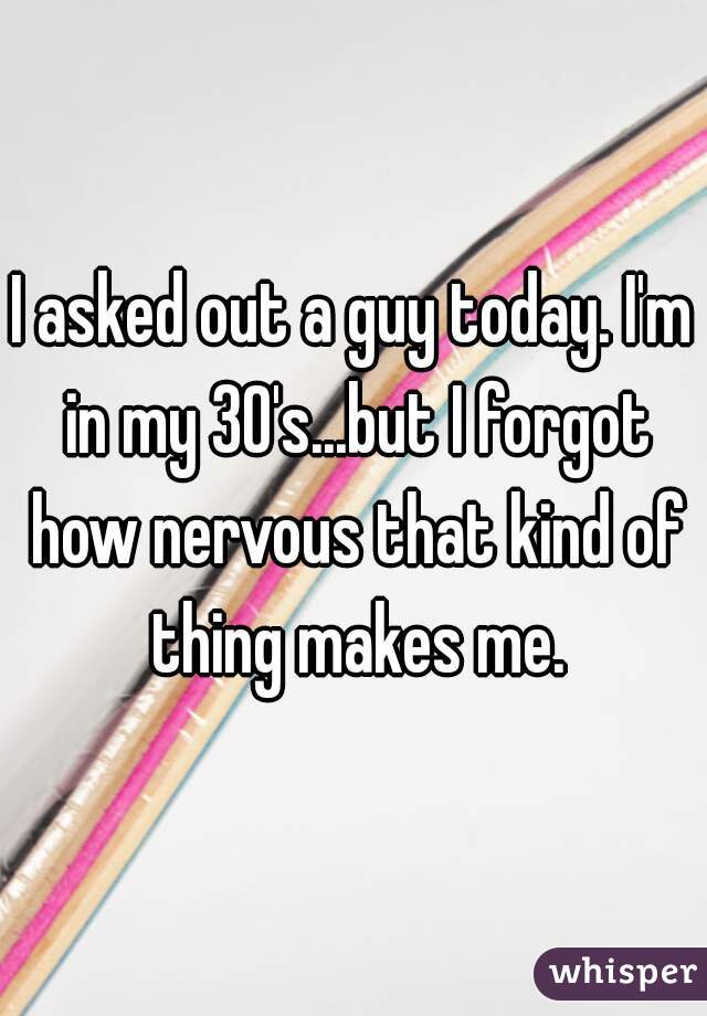 I asked out a guy today. I'm in my 30's...but I forgot how nervous that kind of thing makes me.