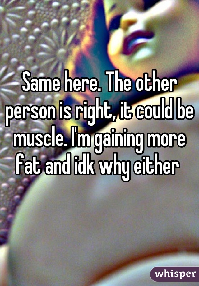 Same here. The other person is right, it could be muscle. I'm gaining more fat and idk why either 