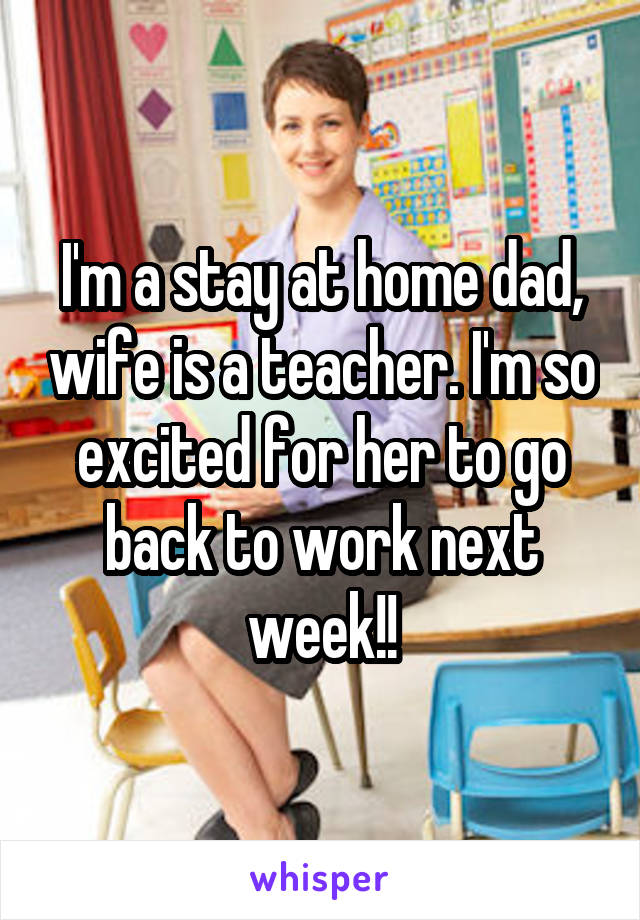 I'm a stay at home dad, wife is a teacher. I'm so excited for her to go back to work next week!!
