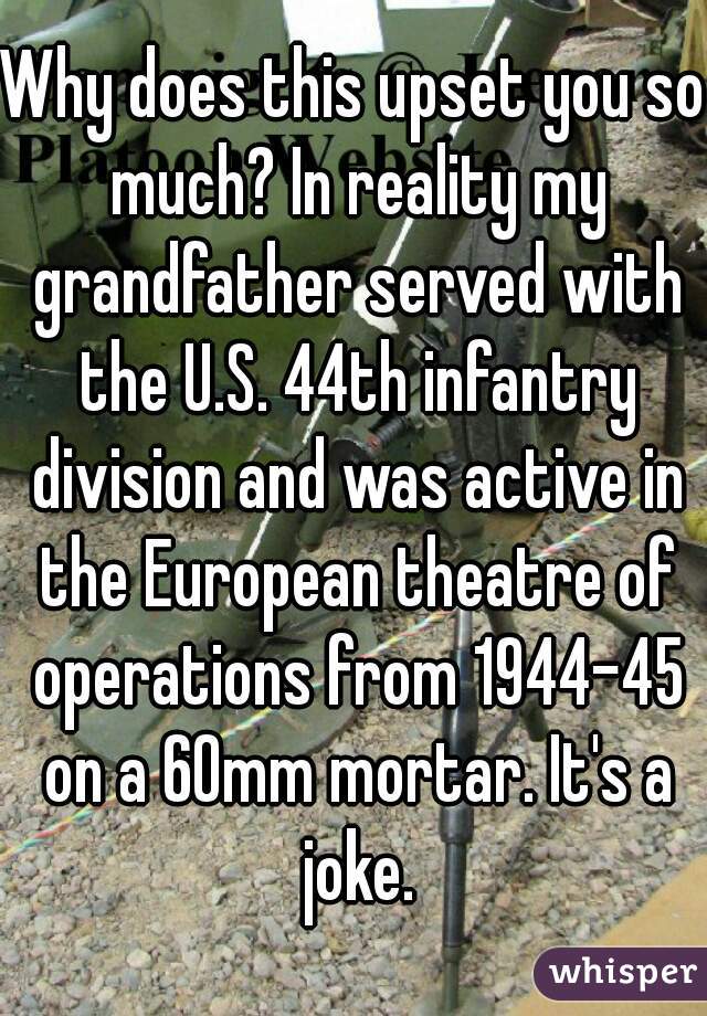 Why does this upset you so much? In reality my grandfather served with the U.S. 44th infantry division and was active in the European theatre of operations from 1944-45 on a 60mm mortar. It's a joke.