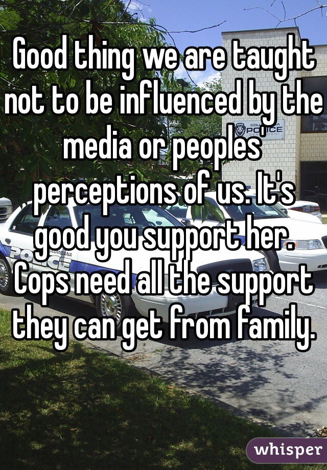 Good thing we are taught not to be influenced by the media or peoples' perceptions of us. It's good you support her. Cops need all the support they can get from family. 