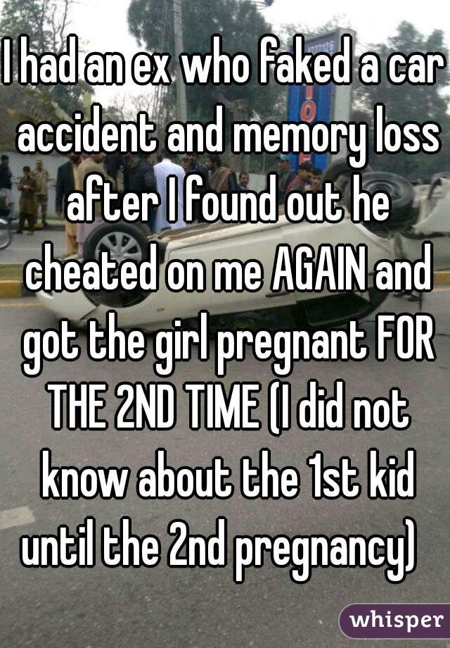 I had an ex who faked a car accident and memory loss after I found out he cheated on me AGAIN and got the girl pregnant FOR THE 2ND TIME (I did not know about the 1st kid until the 2nd pregnancy)  