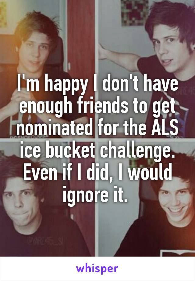 I'm happy I don't have enough friends to get nominated for the ALS ice bucket challenge. Even if I did, I would ignore it. 