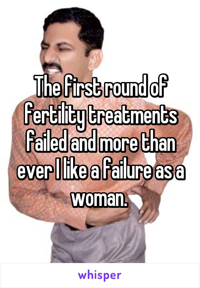 The first round of fertility treatments failed and more than ever I like a failure as a woman. 