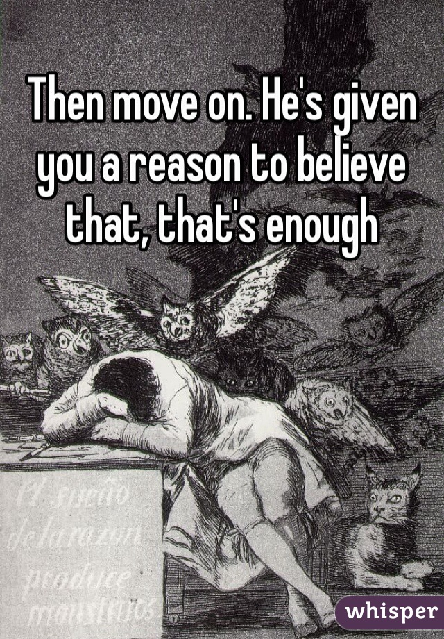 Then move on. He's given you a reason to believe that, that's enough