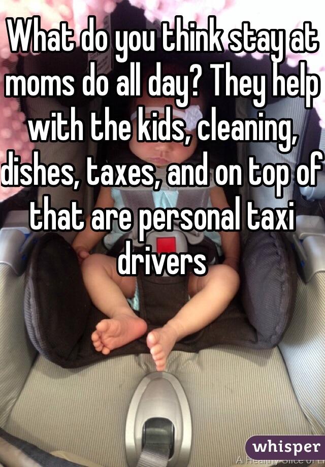 What do you think stay at moms do all day? They help with the kids, cleaning, dishes, taxes, and on top of that are personal taxi drivers