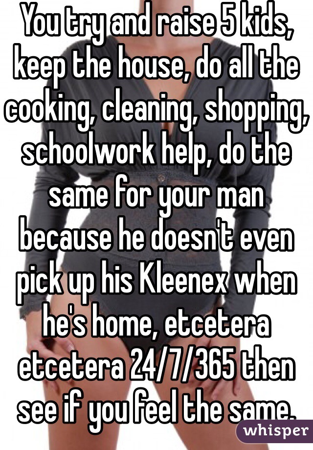 You try and raise 5 kids, keep the house, do all the cooking, cleaning, shopping, schoolwork help, do the same for your man because he doesn't even pick up his Kleenex when he's home, etcetera etcetera 24/7/365 then see if you feel the same. 